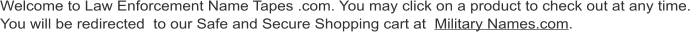 Welcome to Law Enforcement Name Tapes .com. You may click on a product to check out at any time. You will be redirected  to our Safe and Secure Shopping cart at  Military Names.com.